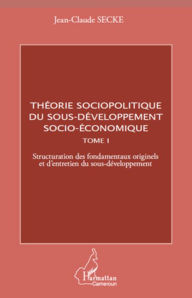 Title: Théorie sociopolitique du sous-développement socio-économique (Tome 1): Structuration des fondamentaux originels et d'entretien du sous-développement, Author: Jean-Claude Secke