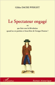 Title: Le Spectateur engagé: ou que faire sous la Révolution quand on est parisien et beau-frère de Georges Danton?, Author: Gildas Dacre-Wright