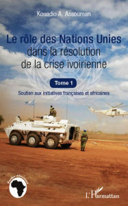 Title: Le rôle des Nations Unies dans la résolution de la crise ivoirienne (Tome 1): Soutien aux initiatives françaises et africaines, Author: Kouadio A. Assouman