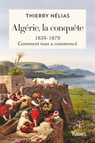 Title: Algérie, la conquête : 1830 - 1870: 1830-1870, comment tout a commencé, Author: Thierry Nélias