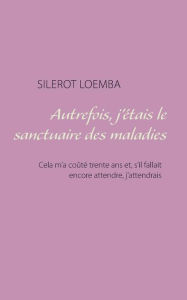 Title: Autrefois, j'étais le sanctuaire des maladies: Cela m'a coûté trente ans et, s'il fallait encore attendre, j'attendrais, Author: Silerot Loemba
