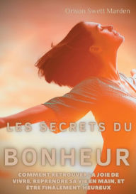 Title: Les secrets du Bonheur: comment retrouver la joie de vivre, reprendre sa vie en main, et ï¿½tre finalement heureux, Author: Orison Swett Marden