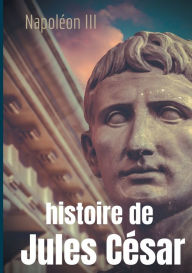 Title: Histoire de Jules César: une histoire monumentale signée Napoléon III, Author: Napoléon III
