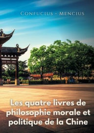 Title: Les quatre livres de philosophie morale et politique de la Chine: Les traités politiques de Confucius et de Mencius, Author: Confucius