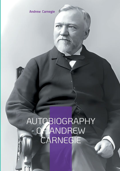 Autobiography of Andrew Carnegie: From Scottish Immigrant to Steel Magnate - The Inspiring Journey of America's Greatest Industrialist and Philanthropist
