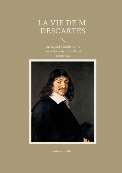 La Vie de M. Descartes: Un regard dï¿½taillï¿½ sur la vie et les oeuvres de Renï¿½ Descartes