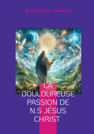 Title: La douloureuse Passion de N.S Jï¿½sus Christ: Visions mystiques, rï¿½demption, et spiritualitï¿½ de Anne-Catherine Emmerich, Author: Anne-Catherine Emmerich