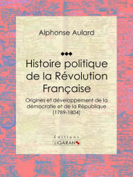 Title: Histoire politique de la Révolution française: De l'Ancien Régime à Napoléon : naissance de la démocratie, luttes pour la République et origines du suffrage universel, Author: Alphonse Aulard