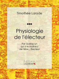 Title: Physiologie de l'électeur: Par Quelqu'un qui a le malheur de l'être... Électeur, Author: Timothée Larade