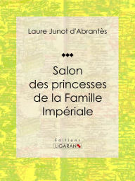 Title: Salon des princesses de la Famille Impériale: Histoire des salons de Paris : Tableaux et Portraits du grand monde sous Louis XVI, le Directoire, le Consulat et l'Empire, la Restauration et le Règne de Louis-Philippe Ier, Author: Laure Junot d'Abrantès