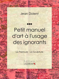 Title: Petit manuel d'art à l'usage des ignorants: La Peinture - La Sculpture, Author: Jean Dolent