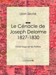 Title: Le Cénacle de Joseph Delorme : 1827-1830: Victor Hugo et les poètes, Author: Léon Séché