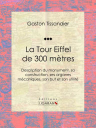 Title: La Tour Eiffel de 300 mètres: Description du monument, sa construction, ses organes mécaniques, son but et son utilité, Author: Gaston Tissandier