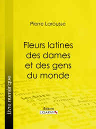 Title: Fleurs latines des dames et des gens du monde: Clef des citations latines que l'on rencontre fréquemment dans les ouvrages des écrivains français, Author: Pierre Larousse