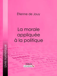 Title: La morale appliquée à la politique, Author: Étienne de Jouy