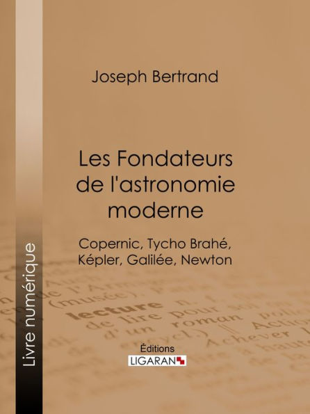 Les Fondateurs de l'astronomie moderne: Copernic, Tycho Brahé, Képler, Galilée, Newton