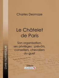 Title: Le Châtelet de Paris: Son organisation, ses privilèges : prévôts, conseillers, chevaliers du guet..., Author: Charles Desmaze