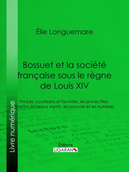 Bossuet et la société française sous le règne de Louis XIV: Princes, courtisans et favorites, les jeunes filles, libertins et beaux esprits, les pauvres et les humbles