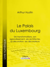 Title: Le Palais du Luxembourg: Ses transformations, son agrandissement, ses architectes, sa décoration, ses décorateurs, Author: Arthur Hustin