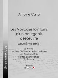 Title: Les Voyages lointains d'un bourgeois désoeuvré: Deuxième série - Le Havre - Les Trois Châteaux de Barbe-Bleue - Les Bords du Rhin - Lettres de Provence - En Écosse, Author: Antoine Carro