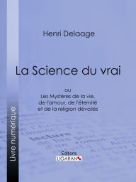 Title: La Science du vrai: ou Les Mystères de la vie, de l'amour, de l'éternité et de la religion dévoilés, Author: Henri Delaage