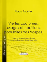 Title: Vieilles coutumes, usages et traditions populaires des Vosges: Provenant des cultes antiques, et particulièrement de celui du soleil, Author: Alban Fournier