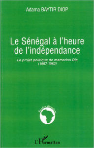 Title: Le Sénégal à l'heure de l'indépendance: Le projet politique de Mamadou Dia - (1957-1962), Author: Adama Baytir Diop