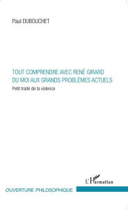 Title: Tout comprendre avec René Girard: Du moi aux grands problèmes actuels - Petit traité de la violence, Author: Paul Dubouchet