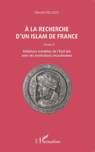 Title: A la recherche d'un islam de France: Tome II, Relations instables de l'Etat laïc avec les institutions musulmanes, Author: Gérard Fellous