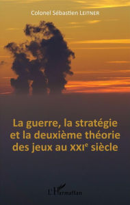 Title: La Guerre, la stratégie et la deuxième théorie des jeux au XXIe siècle, Author: Colonel Sébastien Leitner