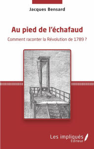 Title: Au pied de l'échafaud: Comment raconter la Révolution de 1789 ?, Author: Jacques Bensard