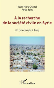 Title: A la recherche de la société civile en Syrie: Un printemps à Alep, Author: Farès Egho
