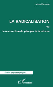 Title: La radicalisation: ou La résurrection du père par le fanatisme, Author: Julien Maucade