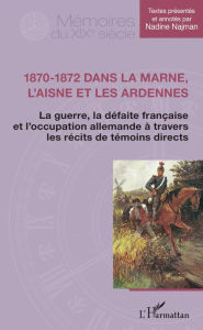 Title: 1870-1872 dans la Marne, l'Aisne et les Ardennes: La guerre, la défaite française et l'occupation allemande à travers les récits de témoins directs, Author: Nadine Najman