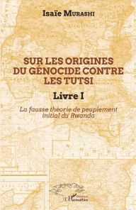 Title: Sur les origines du génocide contre les Tutsi Livre I: La fausse théorie de peuplement initial au Rwanda, Author: Isaïe Murashi