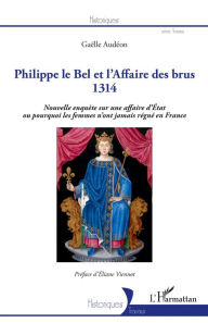 Title: Philippe le Bel et l'Affaire des brus: 1314 - Nouvelle enquête sur une affaire d'Etat ou pourquoi les femmes n'ont jamais régné en France, Author: Gaelle Audeon