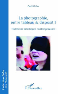 Title: La photographie, entre tableau et dispositif: Mutations artistiques contemporaines, Author: Paul di Felice