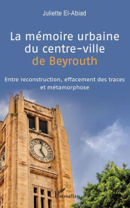 Title: La mémoire urbaine du centre-ville de Beyrouth: Entre reconstruction, effacement des traces et métamorphose, Author: Juliette El-Abiad