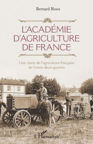Title: L'Académie d'agriculture de France: Une vision de l'agriculture française de l'entre-deux-guerres, Author: Bernard Roux