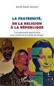 Title: La fraternité, de la religion à la république: Une spiritualité républicaine pour construire le monde de demain, Author: Benoît Silvain Duforest