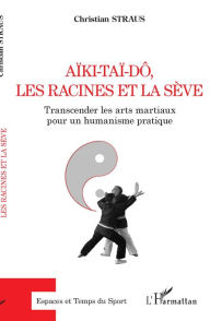 Title: Aïki-Taï-dô, les racines et la sève: Transcender les arts martiaux pour un humanisme pratique, Author: Christian Straus