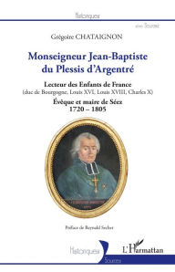 Title: Monseigneur Jean-Baptiste du Plessis d'Argentré: Lecteur des Enfants de France (duc de Bourgogne, Louis XVI, Louis XVII, Charles X) - Évêque et maire de Séez 1720-1805, Author: Grégoire Chataignon