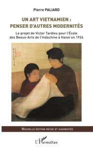 Title: Un art vietnamien : penser d'autres modernités: Le projet de Victor Tardieu pour l'École des Beaux-Arts de l'Indochine à Hanoï en 1924 - Nouvelle édition revue et augmentée, Author: Pierre Paliard