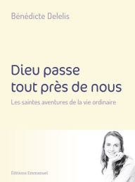 Title: Dieu passe tout près de nous: Les saintes aventures de la vie quotidienne, Author: Bénédicte Delélis