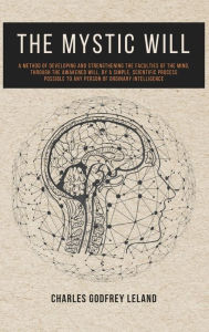 Title: The Mystic Will: A Method of Developing and Strengthening the Faculties of the Mind, through the Awakened Will, by a Simple, Scientific Process Possible to Any Person of Ordinary Intelligence, Author: Charles Godfrey Leland