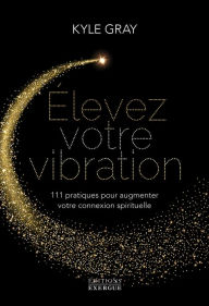 Title: Elevez votre vibration - 111 pratiques pour augmenter votre connexion spirituelle, Author: Kyle Gray