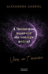 Title: L'immense pouvoir du voyage astral - Viens on t'emmène ..., Author: Alexandra Gabriel