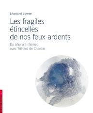 Title: Les fragiles étincelles de nos feux ardents: Du silex à l'internet avec Teilhard de Chardin, Author: Léonard Lièvre