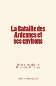 Title: La Bataille des Ardennes et ses environs - Histoire de la Grande Guerre, Author: Gabriel Hanotaux