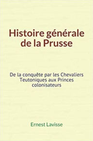 Title: Histoire générale de la Prusse: De la conquête par les Chevaliers Teutoniques aux Princes colonisateurs, Author: Ernest Lavisse